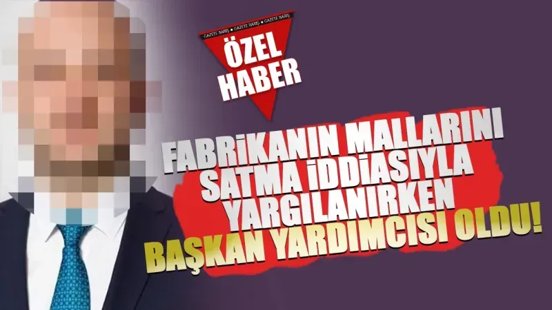 Fabrikanın mallarını satma iddiasıyla yargılanırken başkan yardımcısı oldu!